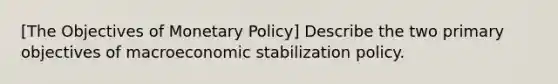 [The Objectives of Monetary Policy] Describe the two primary objectives of macroeconomic stabilization policy.