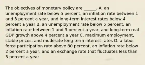 The objectives of monetary policy are​ ______. A. an unemployment rate below 5​ percent, an inflation rate between 1 and 3 percent a​ year, and​ long-term interest rates below 4 percent a year B. an unemployment rate below 5​ percent, an inflation rate between 1 and 3 percent a​ year, and​ long-term real GDP growth above 4 percent a year C. maximum​ employment, stable​ prices, and moderate​ long-term interest rates D. a labor force participation rate above 80​ percent, an inflation rate below 2 percent a​ year, and an exchange rate that fluctuates less than 3 percent a year