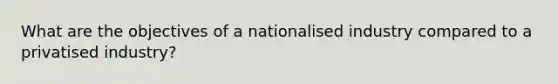 What are the objectives of a nationalised industry compared to a privatised industry?