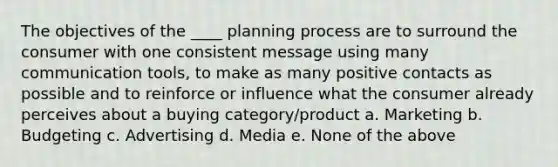 The objectives of the ____ planning process are to surround the consumer with one consistent message using many communication tools, to make as many positive contacts as possible and to reinforce or influence what the consumer already perceives about a buying category/product a. Marketing b. Budgeting c. Advertising d. Media e. None of the above