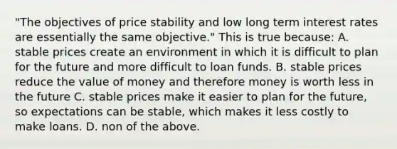 "The objectives of price stability and low long term interest rates are essentially the same objective." This is true because: A. stable prices create an environment in which it is difficult to plan for the future and more difficult to loan funds. B. stable prices reduce the value of money and therefore money is worth less in the future C. stable prices make it easier to plan for the future, so expectations can be stable, which makes it less costly to make loans. D. non of the above.