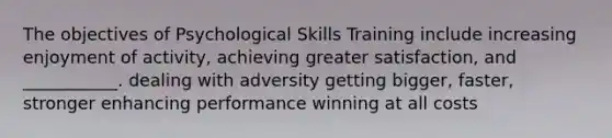 The objectives of Psychological Skills Training include increasing enjoyment of activity, achieving greater satisfaction, and ___________. dealing with adversity getting bigger, faster, stronger enhancing performance winning at all costs