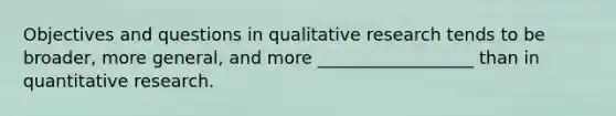 Objectives and questions in qualitative research tends to be broader, more general, and more __________________ than in quantitative research.