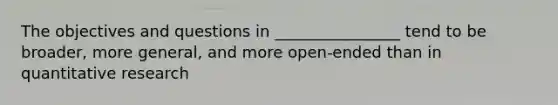 The objectives and questions in ________________ tend to be broader, more general, and more open-ended than in quantitative research