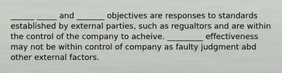 ______ _____ and _______ objectives are responses to standards established by external parties, such as regualtors and are within the control of the company to acheive. _________ effectiveness may not be within control of company as faulty judgment abd other external factors.