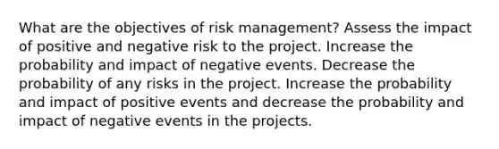 What are the objectives of risk management? Assess the impact of positive and negative risk to the project. Increase the probability and impact of negative events. Decrease the probability of any risks in the project. Increase the probability and impact of positive events and decrease the probability and impact of negative events in the projects.