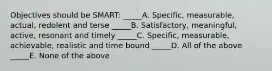 Objectives should be SMART: _____A. Specific, measurable, actual, redolent and terse _____B. Satisfactory, meaningful, active, resonant and timely _____C. Specific, measurable, achievable, realistic and time bound _____D. All of the above _____E. None of the above