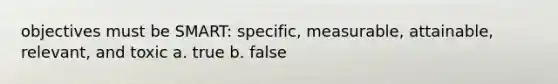 objectives must be SMART: specific, measurable, attainable, relevant, and toxic a. true b. false