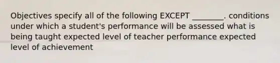 Objectives specify all of the following EXCEPT ________. conditions under which a student's performance will be assessed what is being taught expected level of teacher performance expected level of achievement