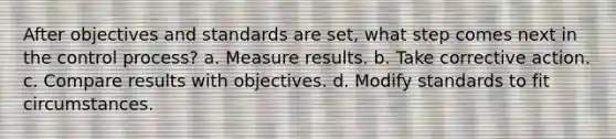 After objectives and standards are set, what step comes next in the control process? a. Measure results. b. Take corrective action. c. Compare results with objectives. d. Modify standards to fit circumstances.