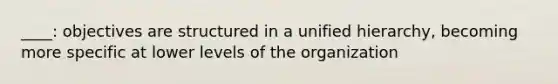 ____: objectives are structured in a unified hierarchy, becoming more specific at lower levels of the organization