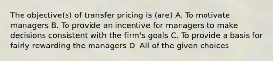 The objective(s) of transfer pricing is (are) A. To motivate managers B. To provide an incentive for managers to make decisions consistent with the firm's goals C. To provide a basis for fairly rewarding the managers D. All of the given choices