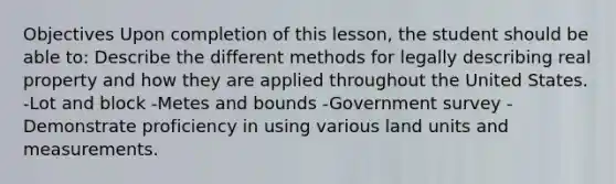 Objectives Upon completion of this lesson, the student should be able to: Describe the different methods for legally describing real property and how they are applied throughout the United States. -Lot and block -Metes and bounds -Government survey -Demonstrate proficiency in using various land units and measurements.