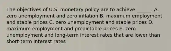 The objectives of U.S. monetary policy are to achieve​ ______. A. zero unemployment and zero inflation B. maximum employment and stable prices C. zero unemployment and stable prices D. maximum employment and predictable prices E. zero unemployment and​ long-term interest rates that are lower than​ short-term interest rates