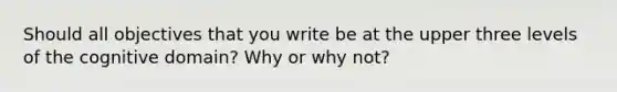 Should all objectives that you write be at the upper three levels of the cognitive domain? Why or why not?