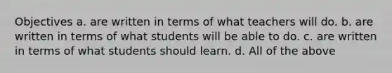 Objectives a. are written in terms of what teachers will do. b. are written in terms of what students will be able to do. c. are written in terms of what students should learn. d. All of the above