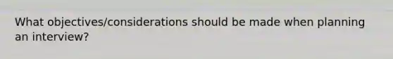 What objectives/considerations should be made when planning an interview?