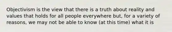 Objectivism is the view that there is a truth about reality and values that holds for all people everywhere but, for a variety of reasons, we may not be able to know (at this time) what it is