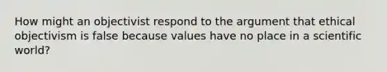 How might an objectivist respond to the argument that ethical objectivism is false because values have no place in a scientific world?