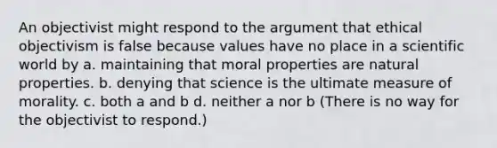 An objectivist might respond to the argument that ethical objectivism is false because values have no place in a scientific world by a. maintaining that moral properties are natural properties. b. denying that science is the ultimate measure of morality. c. both a and b d. neither a nor b (There is no way for the objectivist to respond.)