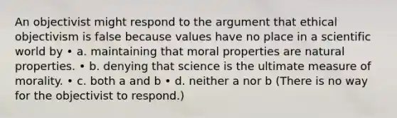 An objectivist might respond to the argument that ethical objectivism is false because values have no place in a scientific world by • a. maintaining that moral properties are natural properties. • b. denying that science is the ultimate measure of morality. • c. both a and b • d. neither a nor b (There is no way for the objectivist to respond.)