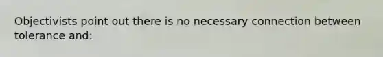 Objectivists point out there is no necessary connection between tolerance and: