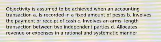 Objectivity is assumed to be achieved when an accounting transaction a. Is recorded in a fixed amount of pesos b. Involves the payment or receipt of cash c. Involves an arms' length transaction between two independent parties d. Allocates revenue or expenses in a rational and systematic manner ​