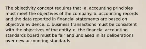 The objectivity concept requires that: a. accounting principles must meet the objectives of the company. b. accounting records and the data reported in financial statements are based on objective evidence. c. business transactions must be consistent with the objectives of the entity. d. the financial accounting standards board must be fair and unbiased in its deliberations over new accounting standards.