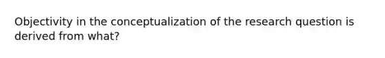 Objectivity in the conceptualization of the research question is derived from what?