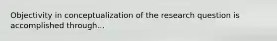 Objectivity in conceptualization of the research question is accomplished through...