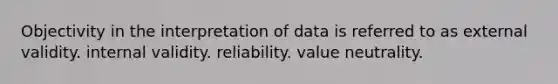 Objectivity in the interpretation of data is referred to as external validity. internal validity. reliability. value neutrality.