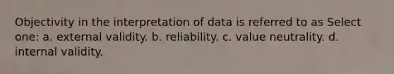 Objectivity in the interpretation of data is referred to as Select one: a. external validity. b. reliability. c. value neutrality. d. internal validity.