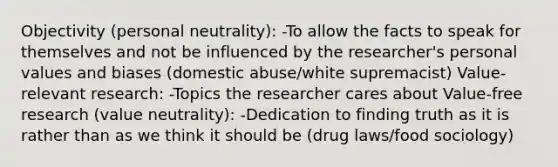 Objectivity (personal neutrality): -To allow the facts to speak for themselves and not be influenced by the researcher's personal values and biases (domestic abuse/white supremacist) Value-relevant research: -Topics the researcher cares about Value-free research (value neutrality): -Dedication to finding truth as it is rather than as we think it should be (drug laws/food sociology)