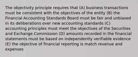 The objectivity principle requires that (A) business transactions must be consistent with the objectives of the entity (B) the Financial Accounting Standards Board must be fair and unbiased in its deliberations over new accounting standards (C) accounting principles must meet the objectives of the Securities and Exchange Commission (D) amounts recorded in the financial statements must be based on independently verifiable evidence (E) the objective of financial reporting is match revenue and expenses