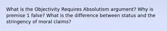 What is the Objectivity Requires Absolutism argument? Why is premise 1 false? What is the difference between status and the stringency of moral claims?