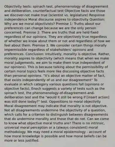 Objectivity tests: spinach test, phenomenology of disagreement and deliberation, counterfactual test Objective facts are those we discover-not make true (scientist vs. legislature) Response independence Moral discourse aspires to objectivity Question: Why are we moral objectivists? Premise 1: Truths about our preferences can change because we are the only person concerned. Premise 2: There are truths that are held fixed regardless of our opinions. They are objectively true regardless of whether we know about them or not and regardless of how we feel about them. Premise 3. We consider certain things morally impermissible regardless of stakeholders' opinions and preferences. Conclusion: Intuitively, morality is objective. Rather, morality aspires to objectivity (which means that when we make moral judgements, we aim to make them true independent of our opinions). This is because talking about the permissibility of certain moral topics feels more like discussing objective facts than personal opinions. "it's about an objective matter of fact, that exists independently of us and our disagreement" To evaluate in which category various questions fall (opinions or objective facts), Enoch suggests a variety of tests such as the spinach test, the phenomenology-of-disagreement-and-deliberation test and the "would it still be wrong if [insert action] was still done today?" test. Oppositions to moral objectivity Moral disagreement may indicate that morality is not objective. Not all disagreements undermine the objectivity of a question, which calls for a criterion to distinguish between disagreements that do undermine morality and those that do not. Can we come to know what objective moral truths are? There is no intrinsic, universal moral perception or a (always consistent) moral methodology. We may need a moral epistemology - account of how moral knowledge is possible and how moral beliefs can be more or less justified.