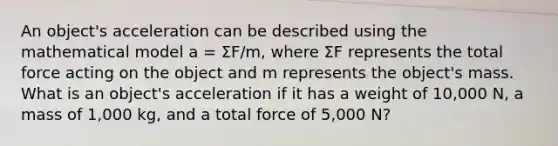 An object's acceleration can be described using the mathematical model a = ΣF/m, where ΣF represents the total force acting on the object and m represents the object's mass. What is an object's acceleration if it has a weight of 10,000 N, a mass of 1,000 kg, and a total force of 5,000 N?