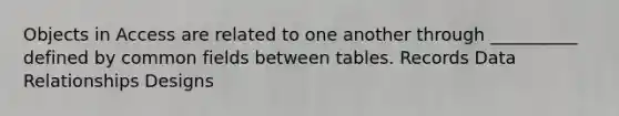 Objects in Access are related to one another through __________ defined by common fields between tables. Records Data Relationships Designs