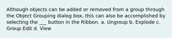 Although objects can be added or removed from a group through the Object Grouping dialog box, this can also be accomplished by selecting the ___ button in the Ribbon. a. Ungroup b. Explode c. Group Edit d. View