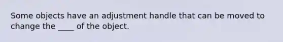 Some objects have an adjustment handle that can be moved to change the ____ of the object.