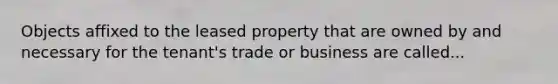 Objects affixed to the leased property that are owned by and necessary for the tenant's trade or business are called...