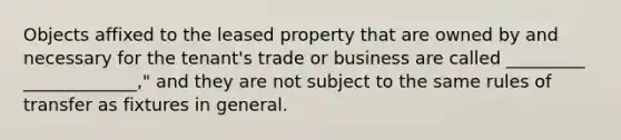 Objects affixed to the leased property that are owned by and necessary for the tenant's trade or business are called _________ _____________," and they are not subject to the same rules of transfer as fixtures in general.