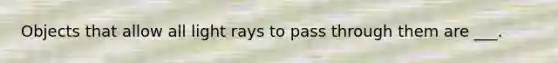 Objects that allow all light rays to pass through them are ___.
