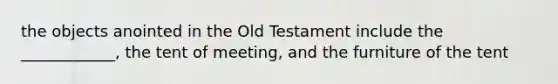 the objects anointed in the Old Testament include the ____________, the tent of meeting, and the furniture of the tent