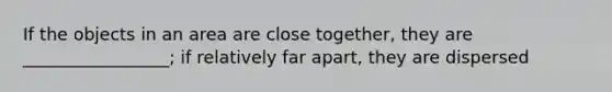 If the objects in an area are close together, they are _________________; if relatively far apart, they are dispersed