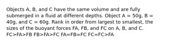 Objects A, B, and C have the same volume and are fully submerged in a fluid at different depths. Object A = 50g, B = 40g, and C = 60g. Rank in order from largest to smallest, the sizes of the buoyant forces FA, FB, and FC on A, B, and C. FC>FA>FB FB>FA>FC FA=FB=FC FC=FC>FA