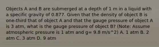 Objects A and B are submerged at a depth of 1 m in a liquid with a specific gravity of 0.877. Given that the density of object B is one-third that of object A and that the gauge pressure of object A is 3 atm, what is the gauge pressure of object B? (Note: Assume atmospheric pressure is 1 atm and g= 9.8 m/s^2) A. 1 atm B. 2 atm C. 3 atm D. 9 atm