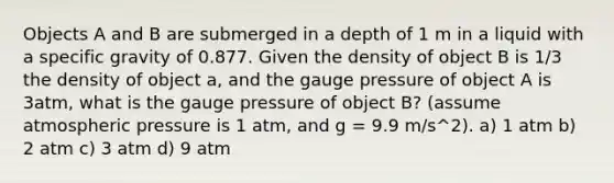 Objects A and B are submerged in a depth of 1 m in a liquid with a specific gravity of 0.877. Given the density of object B is 1/3 the density of object a, and the gauge pressure of object A is 3atm, what is the gauge pressure of object B? (assume atmospheric pressure is 1 atm, and g = 9.9 m/s^2). a) 1 atm b) 2 atm c) 3 atm d) 9 atm