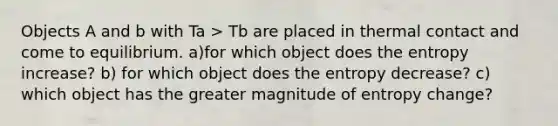 Objects A and b with Ta > Tb are placed in thermal contact and come to equilibrium. a)for which object does the entropy increase? b) for which object does the entropy decrease? c) which object has the greater magnitude of entropy change?