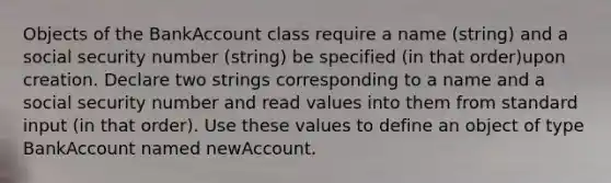 Objects of the BankAccount class require a name (string) and a social security number (string) be specified (in that order)upon creation. Declare two strings corresponding to a name and a social security number and read values into them from standard input (in that order). Use these values to define an object of type BankAccount named newAccount.